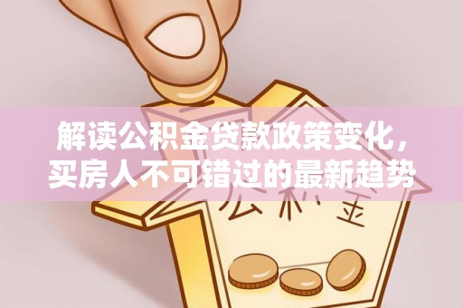 南阳解读公积金贷款政策变化，买房人不可错过的最新趋势