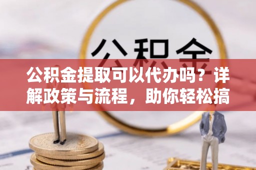 南阳公积金提取可以代办吗？详解政策与流程，助你轻松搞定！