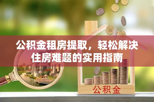 南阳公积金租房提取，轻松解决住房难题的实用指南