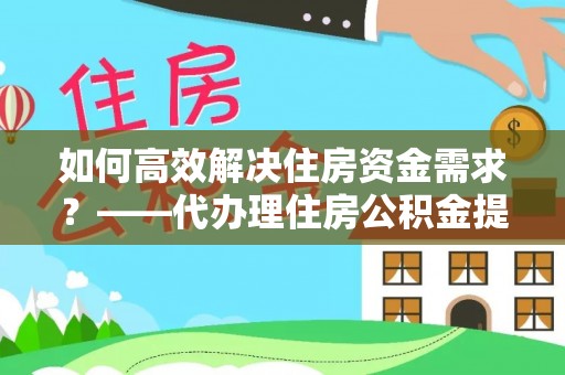 南阳如何高效解决住房资金需求？——代办理住房公积金提取服务全解析