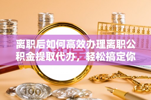 南阳离职后如何高效办理离职公积金提取代办，轻松搞定你的公积金
