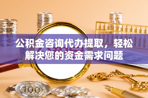 南阳公积金咨询代办提取，轻松解决您的资金需求问题