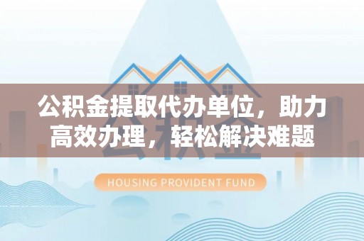 南阳公积金提取代办单位，助力高效办理，轻松解决难题