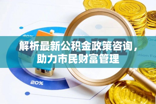 南阳解析最新公积金政策咨询，助力市民财富管理