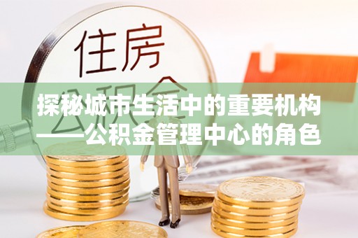 南阳探秘城市生活中的重要机构——公积金管理中心的角色与意义