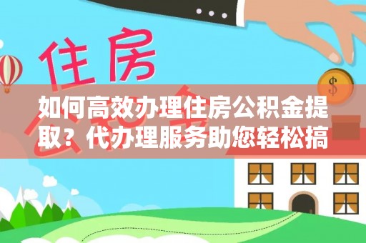 南阳如何高效办理住房公积金提取？代办理服务助您轻松搞定