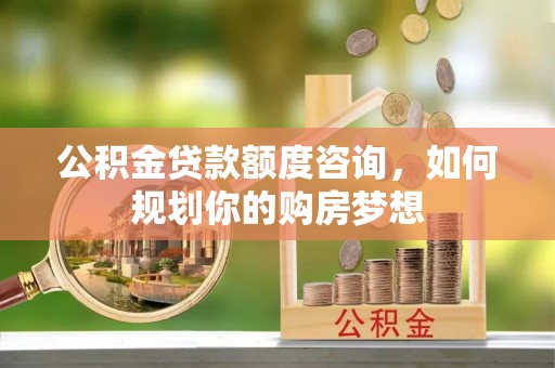 南阳公积金贷款额度咨询，如何规划你的购房梦想