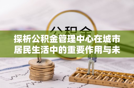南阳探析公积金管理中心在城市居民生活中的重要作用与未来发展趋势