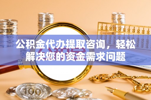 南阳公积金代办提取咨询，轻松解决您的资金需求问题