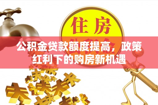 南阳公积金贷款额度提高，政策红利下的购房新机遇