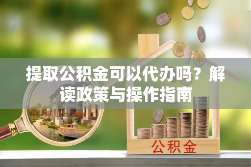 南阳提取公积金可以代办吗？解读政策与操作指南