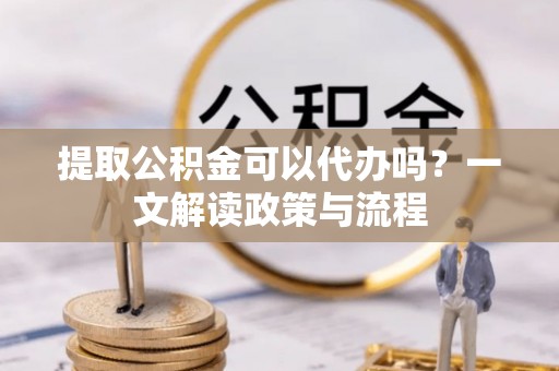 南阳提取公积金可以代办吗？一文解读政策与流程