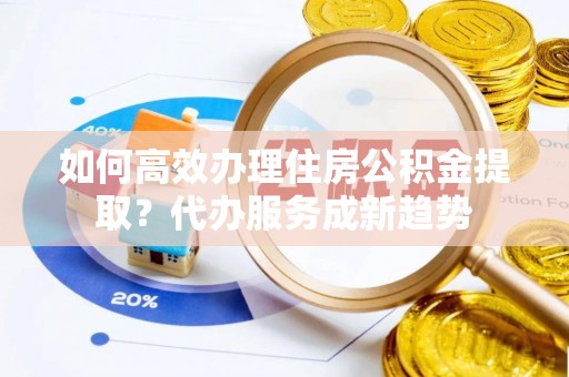 南阳如何高效办理住房公积金提取？代办服务成新趋势