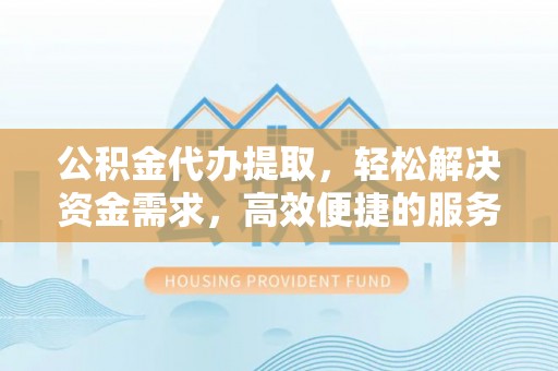南阳公积金代办提取，轻松解决资金需求，高效便捷的服务选择