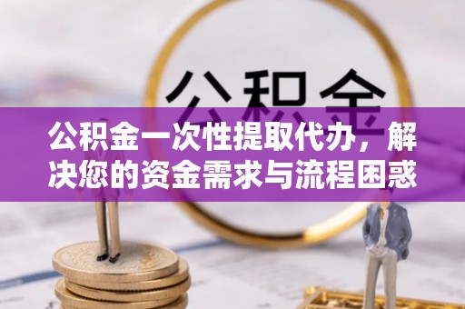 南阳公积金一次性提取代办，解决您的资金需求与流程困惑