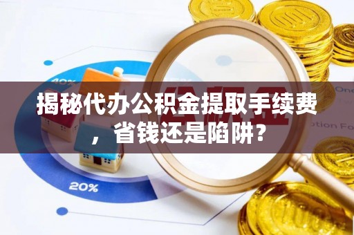 南阳揭秘代办公积金提取手续费，省钱还是陷阱？