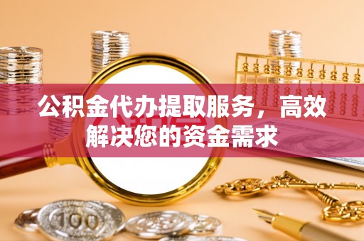 南阳公积金代办提取服务，高效解决您的资金需求