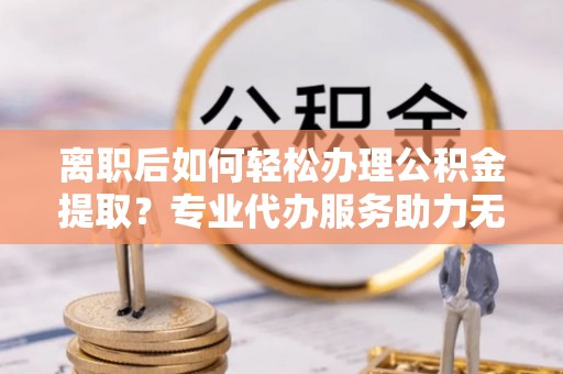南阳离职后如何轻松办理公积金提取？专业代办服务助力无忧