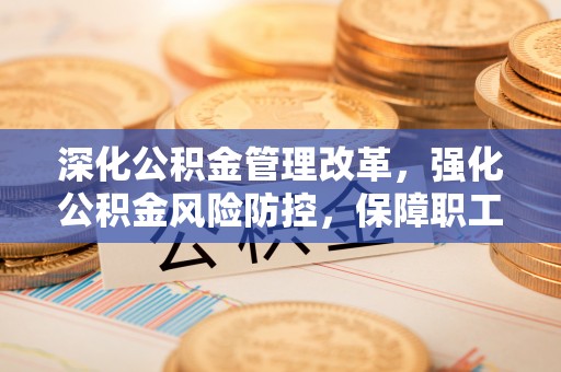南阳深化公积金管理改革，强化公积金风险防控，保障职工权益
