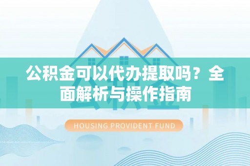南阳公积金可以代办提取吗？全面解析与操作指南