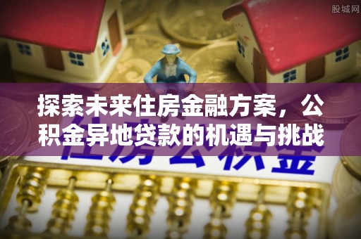 南阳探索未来住房金融方案，公积金异地贷款的机遇与挑战