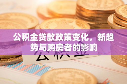 南阳公积金贷款政策变化，新趋势与购房者的影响