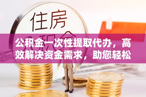 南阳公积金一次性提取代办，高效解决资金需求，助您轻松应对生活难题