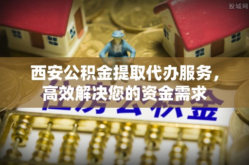 南阳西安公积金提取代办服务，高效解决您的资金需求