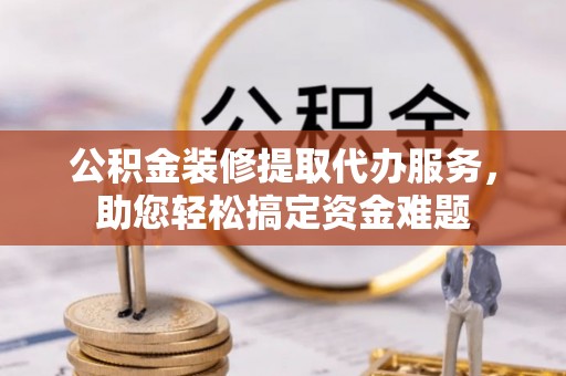 南阳公积金装修提取代办服务，助您轻松搞定资金难题