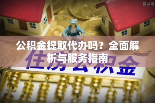 南阳公积金提取代办吗？全面解析与服务指南