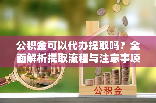 南阳公积金可以代办提取吗？全面解析提取流程与注意事项