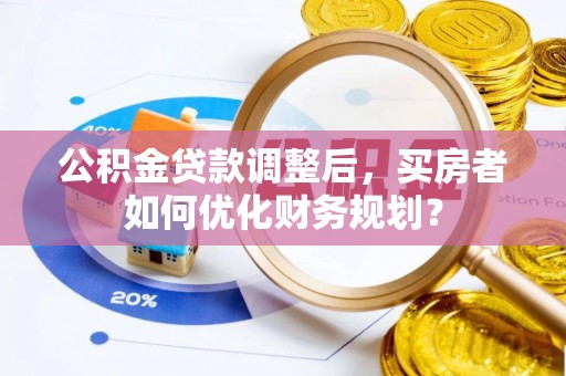南阳公积金贷款调整后，买房者如何优化财务规划？