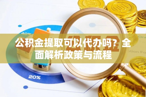 南阳公积金提取可以代办吗？全面解析政策与流程