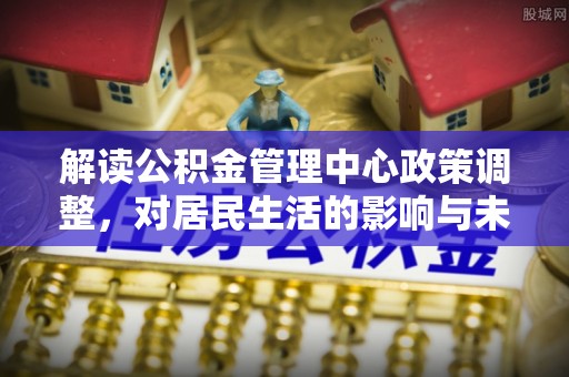 南阳解读公积金管理中心政策调整，对居民生活的影响与未来展望