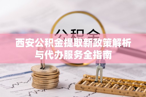南阳西安公积金提取新政策解析与代办服务全指南