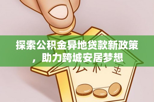 南阳探索公积金异地贷款新政策，助力跨城安居梦想