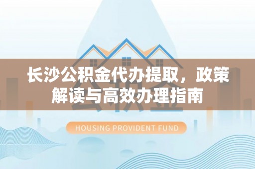南阳长沙公积金代办提取，政策解读与高效办理指南