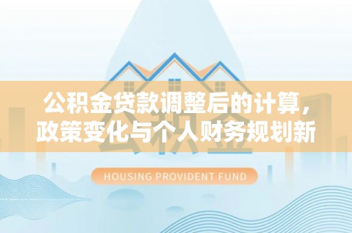 南阳公积金贷款调整后的计算，政策变化与个人财务规划新思路