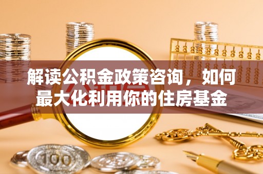 南阳解读公积金政策咨询，如何最大化利用你的住房基金