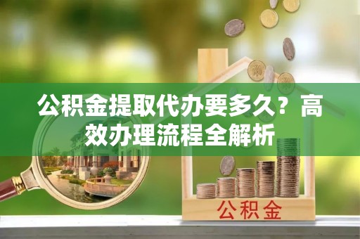 南阳公积金提取代办要多久？高效办理流程全解析