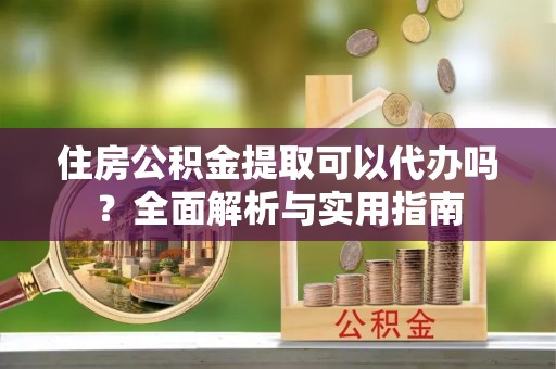 南阳住房公积金提取可以代办吗？全面解析与实用指南