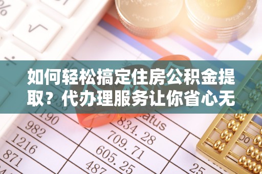 南阳如何轻松搞定住房公积金提取？代办理服务让你省心无忧