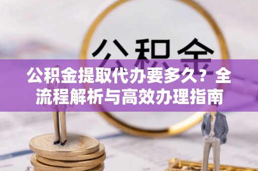 南阳公积金提取代办要多久？全流程解析与高效办理指南