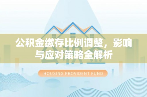 南阳公积金缴存比例调整，影响与应对策略全解析