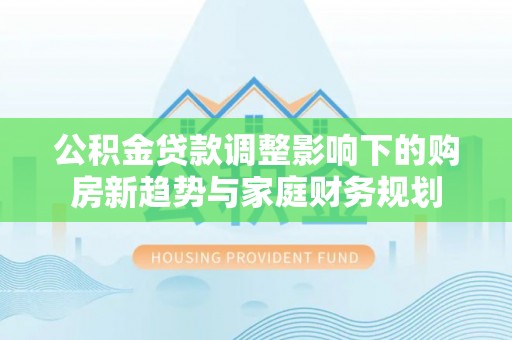 南阳公积金贷款调整影响下的购房新趋势与家庭财务规划