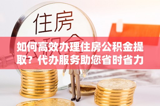 南阳如何高效办理住房公积金提取？代办服务助您省时省力