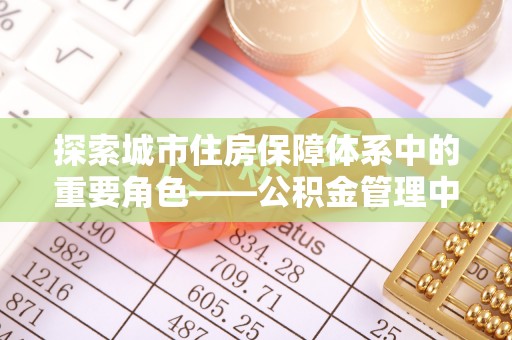 南阳探索城市住房保障体系中的重要角色——公积金管理中心