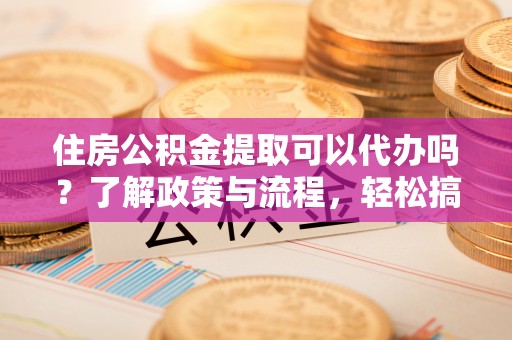 南阳住房公积金提取可以代办吗？了解政策与流程，轻松搞定公积金提取