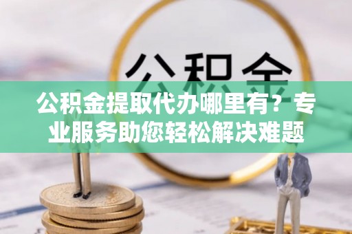 南阳公积金提取代办哪里有？专业服务助您轻松解决难题
