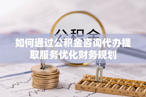 南阳如何通过公积金咨询代办提取服务优化财务规划